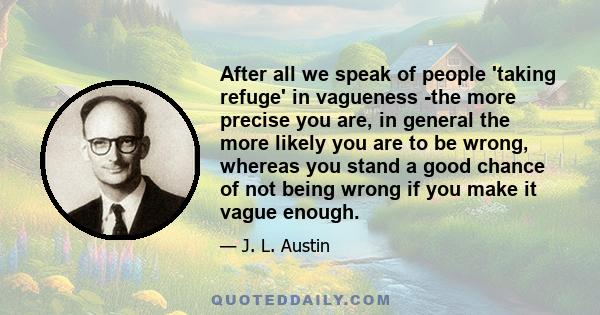 After all we speak of people 'taking refuge' in vagueness -the more precise you are, in general the more likely you are to be wrong, whereas you stand a good chance of not being wrong if you make it vague enough.