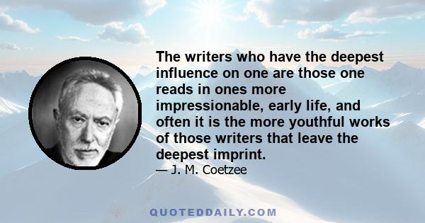 The writers who have the deepest influence on one are those one reads in ones more impressionable, early life, and often it is the more youthful works of those writers that leave the deepest imprint.