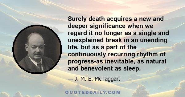 Surely death acquires a new and deeper significance when we regard it no longer as a single and unexplained break in an unending life, but as a part of the continuously recurring rhythm of progress-as inevitable, as