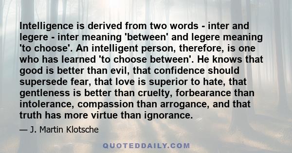 Intelligence is derived from two words - inter and legere - inter meaning 'between' and legere meaning 'to choose'. An intelligent person, therefore, is one who has learned 'to choose between'. He knows that good is