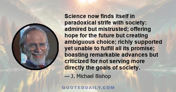 Science now finds itself in paradoxical strife with society: admired but mistrusted; offering hope for the future but creating ambiguous choice; richly supported yet unable to fulfill all its promise; boasting