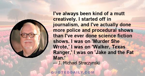 I've always been kind of a mutt creatively. I started off in journalism, and I've actually done more police and procedural shows than I've ever done science fiction shows. I was on 'Murder She Wrote,' I was on 'Walker,