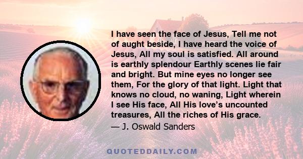 I have seen the face of Jesus, Tell me not of aught beside, I have heard the voice of Jesus, All my soul is satisfied. All around is earthly splendour Earthly scenes lie fair and bright. But mine eyes no longer see