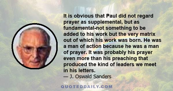 It is obvious that Paul did not regard prayer as supplemental, but as fundamental-not something to be added to his work but the very matrix out of which his work was born. He was a man of action because he was a man of