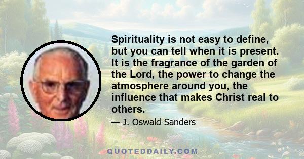 Spirituality is not easy to define, but you can tell when it is present. It is the fragrance of the garden of the Lord, the power to change the atmosphere around you, the influence that makes Christ real to others.