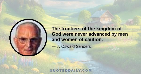 The frontiers of the kingdom of God were never advanced by men and women of caution.