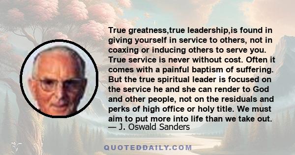 True greatness,true leadership,is found in giving yourself in service to others, not in coaxing or inducing others to serve you. True service is never without cost. Often it comes with a painful baptism of suffering.