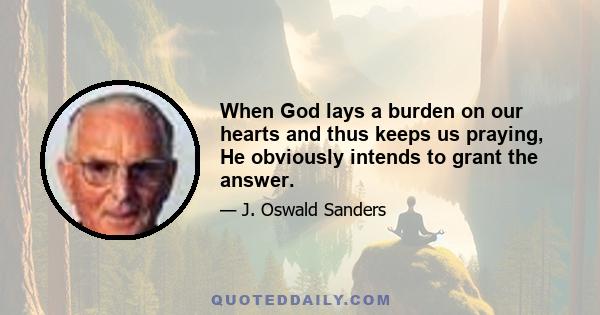 When God lays a burden on our hearts and thus keeps us praying, He obviously intends to grant the answer.