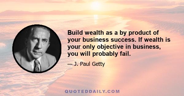 Build wealth as a by product of your business success. If wealth is your only objective in business, you will probably fail.