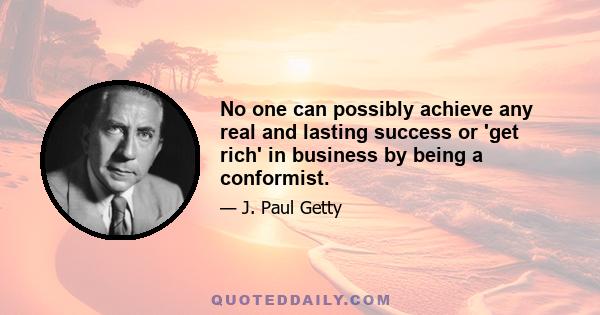 No one can possibly achieve any real and lasting success or 'get rich' in business by being a conformist.