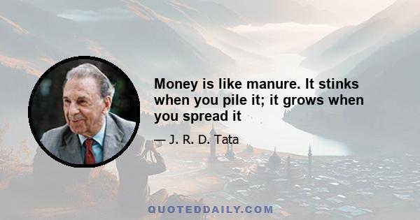 Money is like manure. It stinks when you pile it; it grows when you spread it