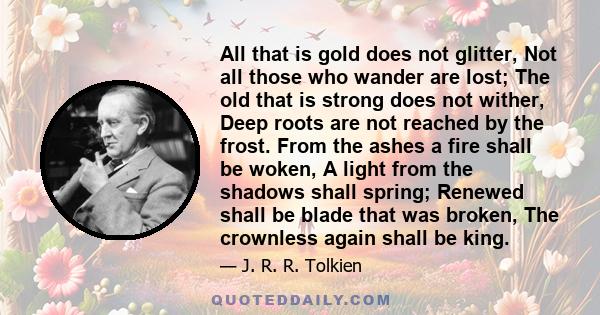 All that is gold does not glitter, Not all those who wander are lost; The old that is strong does not wither, Deep roots are not reached by the frost. From the ashes a fire shall be woken, A light from the shadows shall 