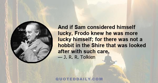 And if Sam considered himself lucky, Frodo knew he was more lucky himself; for there was not a hobbit in the Shire that was looked after with such care.