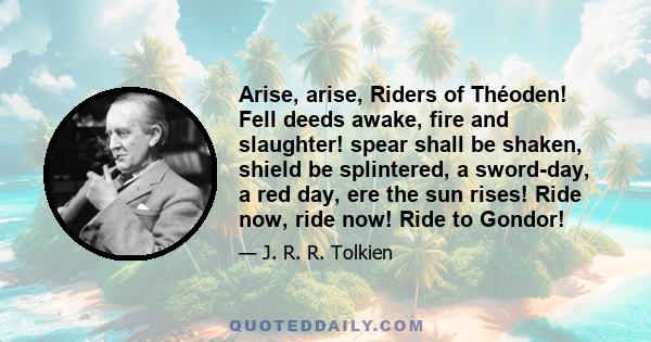 Arise, arise, Riders of Théoden! Fell deeds awake, fire and slaughter! spear shall be shaken, shield be splintered, a sword-day, a red day, ere the sun rises! Ride now, ride now! Ride to Gondor!