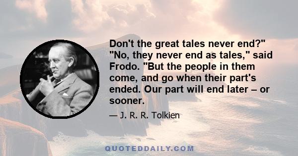 Don't the great tales never end? No, they never end as tales, said Frodo. But the people in them come, and go when their part's ended. Our part will end later – or sooner.