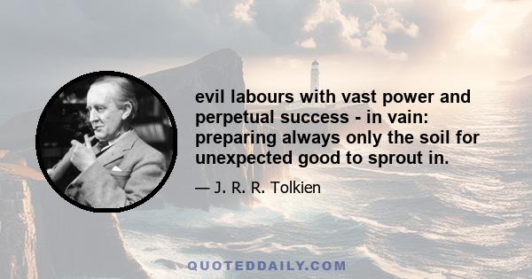 evil labours with vast power and perpetual success - in vain: preparing always only the soil for unexpected good to sprout in.