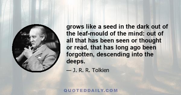 grows like a seed in the dark out of the leaf-mould of the mind: out of all that has been seen or thought or read, that has long ago been forgotten, descending into the deeps.