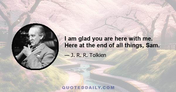 I am glad you are here with me. Here at the end of all things, Sam.