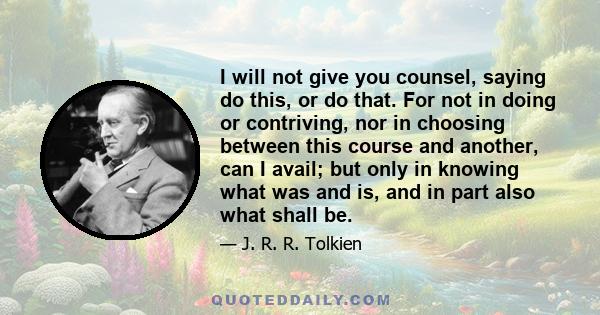 I will not give you counsel, saying do this, or do that. For not in doing or contriving, nor in choosing between this course and another, can I avail; but only in knowing what was and is, and in part also what shall be.