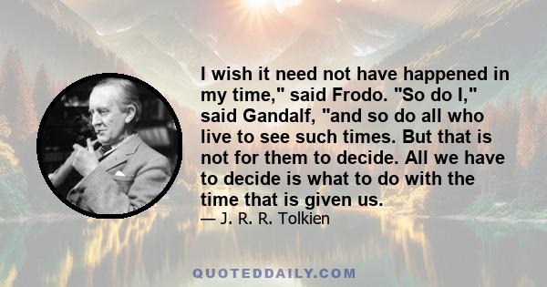 I wish it need not have happened in my time, said Frodo. So do I, said Gandalf, and so do all who live to see such times. But that is not for them to decide. All we have to decide is what to do with the time that is