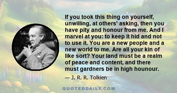 If you took this thing on yourself, unwilling, at others' asking, then you have pity and honour from me. And I marvel at you: to keep it hid and not to use it. You are a new people and a new world to me. Are all your