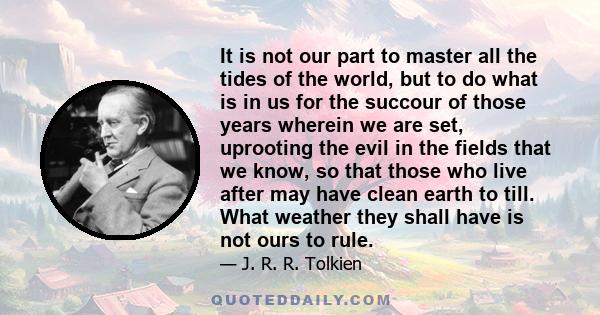 It is not our part to master all the tides of the world, but to do what is in us for the succour of those years wherein we are set, uprooting the evil in the fields that we know, so that those who live after may have