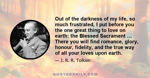 Out of the darkness of my life, so much frustrated, I put before you the one great thing to love on earth: the Blessed Sacrament … There you will find romance, glory, honour, fidelity, and the true way of all your loves 