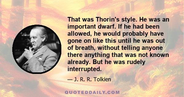 That was Thorin's style. He was an important dwarf. If he had been allowed, he would probably have gone on like this until he was out of breath, without telling anyone there anything that was not known already. But he