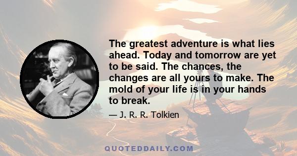 The greatest adventure is what lies ahead. Today and tomorrow are yet to be said. The chances, the changes are all yours to make. The mold of your life is in your hands to break.