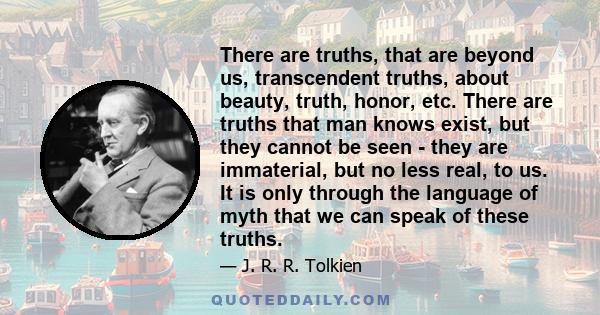 There are truths, that are beyond us, transcendent truths, about beauty, truth, honor, etc. There are truths that man knows exist, but they cannot be seen - they are immaterial, but no less real, to us. It is only