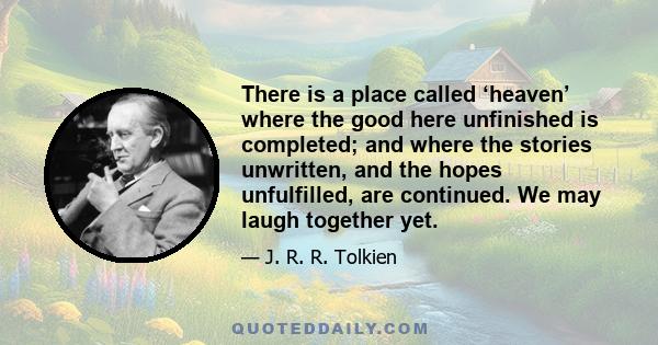 There is a place called ‘heaven’ where the good here unfinished is completed; and where the stories unwritten, and the hopes unfulfilled, are continued. We may laugh together yet.