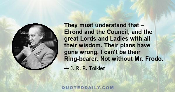 They must understand that – Elrond and the Council, and the great Lords and Ladies with all their wisdom. Their plans have gone wrong. I can't be their Ring-bearer. Not without Mr. Frodo.