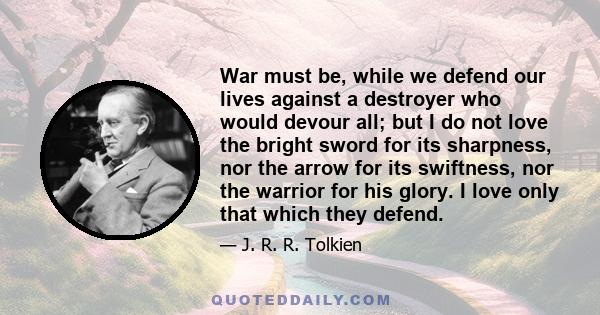 War must be, while we defend our lives against a destroyer who would devour all; but I do not love the bright sword for its sharpness, nor the arrow for its swiftness, nor the warrior for his glory. I love only that