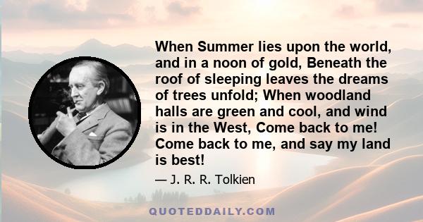 When Summer lies upon the world, and in a noon of gold, Beneath the roof of sleeping leaves the dreams of trees unfold; When woodland halls are green and cool, and wind is in the West, Come back to me! Come back to me,