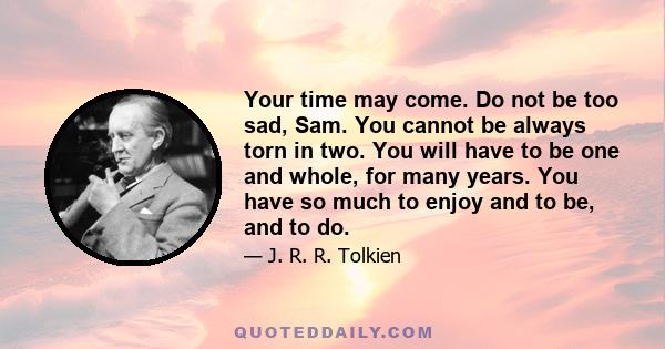 Your time may come. Do not be too sad, Sam. You cannot be always torn in two. You will have to be one and whole, for many years. You have so much to enjoy and to be, and to do.