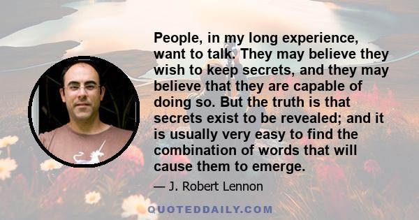 People, in my long experience, want to talk. They may believe they wish to keep secrets, and they may believe that they are capable of doing so. But the truth is that secrets exist to be revealed; and it is usually very 