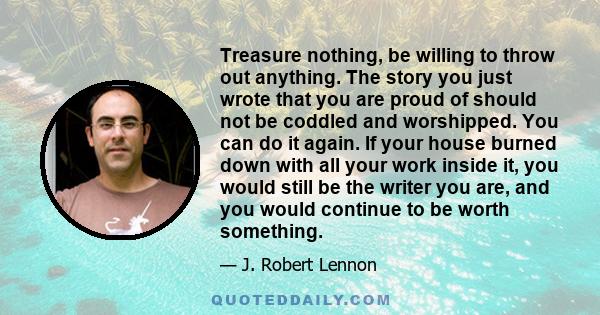 Treasure nothing, be willing to throw out anything. The story you just wrote that you are proud of should not be coddled and worshipped. You can do it again. If your house burned down with all your work inside it, you