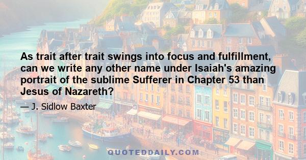 As trait after trait swings into focus and fulfillment, can we write any other name under Isaiah's amazing portrait of the sublime Sufferer in Chapter 53 than Jesus of Nazareth?