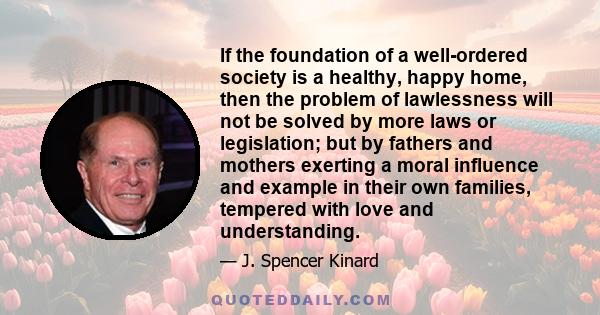 If the foundation of a well-ordered society is a healthy, happy home, then the problem of lawlessness will not be solved by more laws or legislation; but by fathers and mothers exerting a moral influence and example in