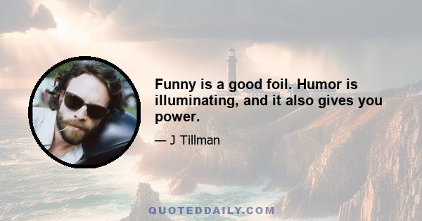 Funny is a good foil. Humor is illuminating, and it also gives you power.