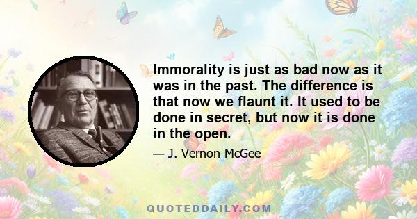 Immorality is just as bad now as it was in the past. The difference is that now we flaunt it. It used to be done in secret, but now it is done in the open.