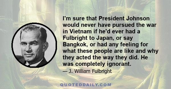 I'm sure that President Johnson would never have pursued the war in Vietnam if he'd ever had a Fulbright to Japan, or say Bangkok, or had any feeling for what these people are like and why they acted the way they did.