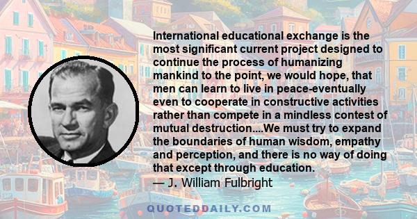 International educational exchange is the most significant current project designed to continue the process of humanizing mankind to the point, we would hope, that men can learn to live in peace-eventually even to