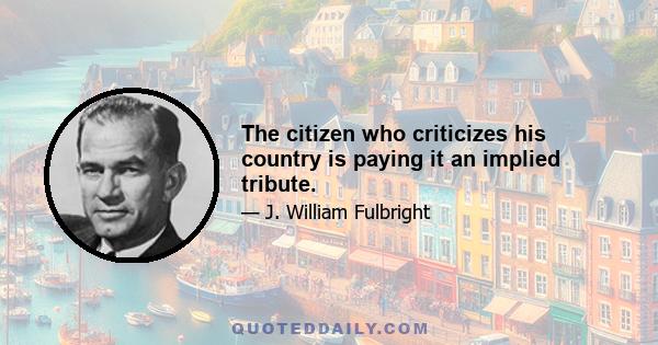 The citizen who criticizes his country is paying it an implied tribute.