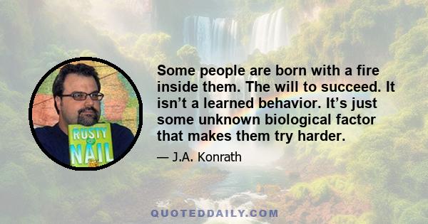 Some people are born with a fire inside them. The will to succeed. It isn’t a learned behavior. It’s just some unknown biological factor that makes them try harder.