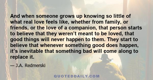 And when someone grows up knowing so little of what real love feels like, whether from family, or friends, or the love of a companion, that person starts to believe that they weren’t meant to be loved, that good things