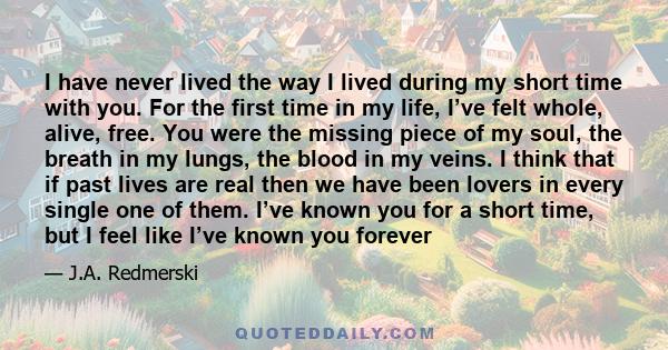 I have never lived the way I lived during my short time with you. For the first time in my life, I’ve felt whole, alive, free. You were the missing piece of my soul, the breath in my lungs, the blood in my veins. I