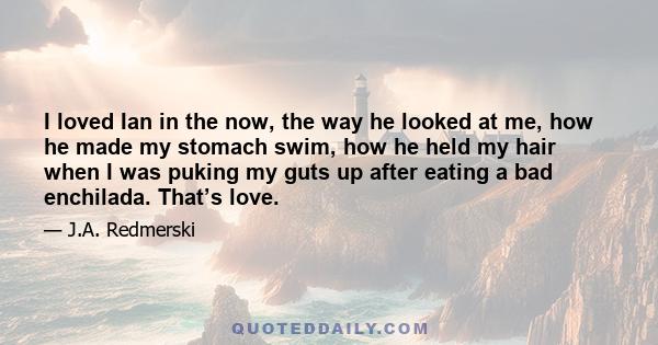 I loved Ian in the now, the way he looked at me, how he made my stomach swim, how he held my hair when I was puking my guts up after eating a bad enchilada. That’s love.