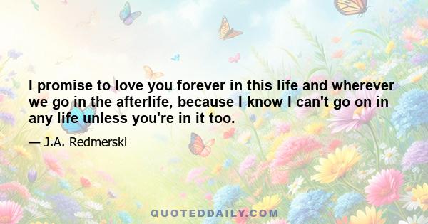 I promise to love you forever in this life and wherever we go in the afterlife, because I know I can't go on in any life unless you're in it too.