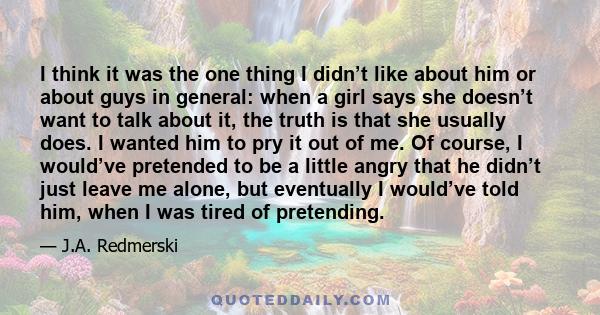 I think it was the one thing I didn’t like about him or about guys in general: when a girl says she doesn’t want to talk about it, the truth is that she usually does. I wanted him to pry it out of me. Of course, I